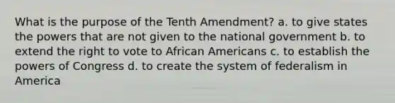 What is the purpose of the Tenth Amendment? a. to give states the powers that are not given to the national government b. to extend the right to vote to African Americans c. to establish the powers of Congress d. to create the system of federalism in America