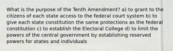 What is the purpose of the Tenth Amendment? a) to grant to the citizens of each state access to the federal court system b) to give each state constitution the same protections as the federal constitution c) to establish the Electoral College d) to limit the powers of the central government by establishing reserved powers for states and individuals