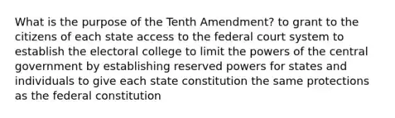 What is the purpose of the Tenth Amendment? to grant to the citizens of each state access to the federal court system to establish the electoral college to limit the powers of the central government by establishing reserved powers for states and individuals to give each state constitution the same protections as the federal constitution