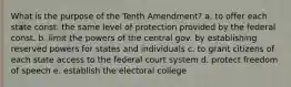 What is the purpose of the Tenth Amendment? a. to offer each state const. the same level of protection provided by the federal const. b. limit the powers of the central gov. by establishing reserved powers for states and individuals c. to grant citizens of each state access to the federal court system d. protect freedom of speech e. establish the electoral college