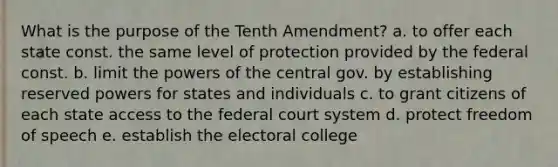 What is the purpose of the Tenth Amendment? a. to offer each state const. the same level of protection provided by the federal const. b. limit the powers of the central gov. by establishing reserved powers for states and individuals c. to grant citizens of each state access to the federal court system d. protect freedom of speech e. establish the electoral college