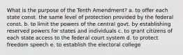 What is the purpose of the Tenth Amendment? a. to offer each state const. the same level of protection provided by the federal const. b. to limit the powers of the central govt. by establishing reserved powers for states and individuals c. to grant citizens of each state access to the federal court system d. to protect freedom speech e. to establish the electoral college