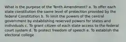 What is the purpose of the Tenth Amendment? a. To offer each state constitution the same level of protection provided by the federal Constitution b. To limit the powers of the central government by establishing reserved powers for states and individuals c. To grant citizen of each state access to the federal court system d. To protect freedom of speech e. To establish the electoral college