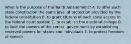 What is the purpose of the Tenth Amendment? A. to offer each state constitution the same level of protection provided by the federal constitution B. to grant citizens of each state access to the federal court system C. to establish the electoral college D. to limit the powers of the central government by establishing reserved powers for states and individuals E. to protect freedom of speech