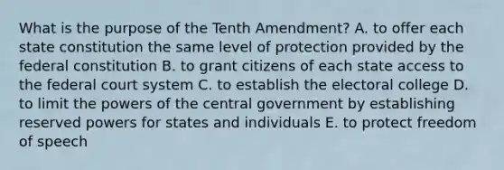 What is the purpose of the Tenth Amendment? A. to offer each state constitution the same level of protection provided by the federal constitution B. to grant citizens of each state access to <a href='https://www.questionai.com/knowledge/kpreRDKlD3-the-federal-court-system' class='anchor-knowledge'>the federal court system</a> C. to establish the electoral college D. to limit the <a href='https://www.questionai.com/knowledge/kKSx9oT84t-powers-of' class='anchor-knowledge'>powers of</a> the central government by establishing reserved powers for states and individuals E. to protect freedom of speech