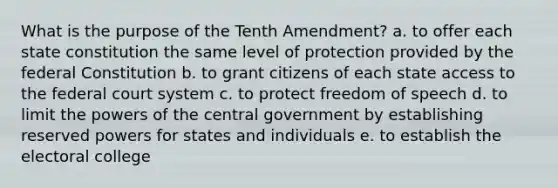 What is the purpose of the Tenth Amendment? a. to offer each state constitution the same level of protection provided by the federal Constitution b. to grant citizens of each state access to <a href='https://www.questionai.com/knowledge/kpreRDKlD3-the-federal-court-system' class='anchor-knowledge'>the federal court system</a> c. to protect freedom of speech d. to limit the <a href='https://www.questionai.com/knowledge/kKSx9oT84t-powers-of' class='anchor-knowledge'>powers of</a> the central government by establishing reserved powers for states and individuals e. to establish the <a href='https://www.questionai.com/knowledge/ku06PV1rQK-electoral-college' class='anchor-knowledge'>electoral college</a>