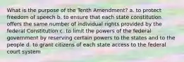 What is the purpose of the Tenth Amendment? a. to protect freedom of speech b. to ensure that each state constitution offers the same number of individual rights provided by the federal Constitution c. to limit the powers of the federal government by reserving certain powers to the states and to the people d. to grant citizens of each state access to the federal court system