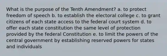 What is the purpose of the Tenth Amendment? a. to protect freedom of speech b. to establish the electoral college c. to grant citizens of each state access to the federal court system d. to offer each state constitution the same level of protection provided by the federal Constitution e. to limit the powers of the central government by establishing reserved powers for states and individuals