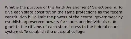 What is the purpose of the Tenth Amendment? Select one: a. To give each state constitution the same protections as the federal constitution b. To limit the powers of the central government by establishing reserved powers for states and individuals c. To grant to the citizens of each state access to the federal court system d. To establish the electoral college