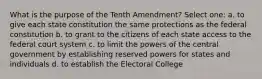 What is the purpose of the Tenth Amendment? Select one: a. to give each state constitution the same protections as the federal constitution b. to grant to the citizens of each state access to the federal court system c. to limit the powers of the central government by establishing reserved powers for states and individuals d. to establish the Electoral College