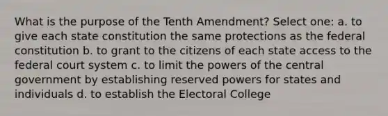 What is the purpose of the Tenth Amendment? Select one: a. to give each state constitution the same protections as the federal constitution b. to grant to the citizens of each state access to <a href='https://www.questionai.com/knowledge/kpreRDKlD3-the-federal-court-system' class='anchor-knowledge'>the federal court system</a> c. to limit the <a href='https://www.questionai.com/knowledge/kKSx9oT84t-powers-of' class='anchor-knowledge'>powers of</a> the central government by establishing reserved powers for states and individuals d. to establish the Electoral College