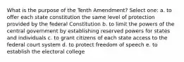 What is the purpose of the Tenth Amendment? Select one: a. to offer each state constitution the same level of protection provided by the federal Constitution b. to limit the powers of the central government by establishing reserved powers for states and individuals c. to grant citizens of each state access to the federal court system d. to protect freedom of speech e. to establish the electoral college