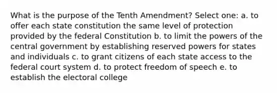 What is the purpose of the Tenth Amendment? Select one: a. to offer each state constitution the same level of protection provided by the federal Constitution b. to limit the powers of the central government by establishing reserved powers for states and individuals c. to grant citizens of each state access to the federal court system d. to protect freedom of speech e. to establish the electoral college