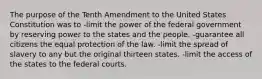 The purpose of the Tenth Amendment to the United States Constitution was to -limit the power of the federal government by reserving power to the states and the people. -guarantee all citizens the equal protection of the law. -limit the spread of slavery to any but the original thirteen states. -limit the access of the states to the federal courts.