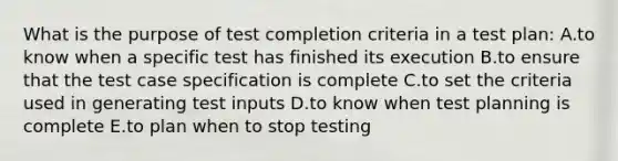 What is the purpose of test completion criteria in a test plan: A.to know when a specific test has finished its execution B.to ensure that the test case specification is complete C.to set the criteria used in generating test inputs D.to know when test planning is complete E.to plan when to stop testing