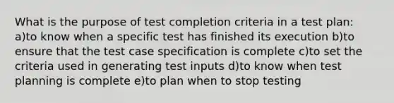 What is the purpose of test completion criteria in a test plan: a)to know when a specific test has finished its execution b)to ensure that the test case specification is complete c)to set the criteria used in generating test inputs d)to know when test planning is complete e)to plan when to stop testing