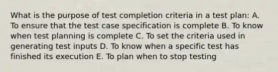 What is the purpose of test completion criteria in a test plan: A. To ensure that the test case specification is complete B. To know when test planning is complete C. To set the criteria used in generating test inputs D. To know when a specific test has finished its execution E. To plan when to stop testing