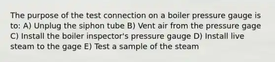 The purpose of the test connection on a boiler pressure gauge is to: A) Unplug the siphon tube B) Vent air from the pressure gage C) Install the boiler inspector's pressure gauge D) Install live steam to the gage E) Test a sample of the steam