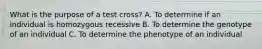 What is the purpose of a test cross? A. To determine if an individual is homozygous recessive B. To determine the genotype of an individual C. To determine the phenotype of an individual