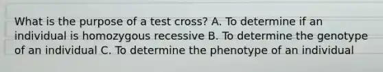 What is the purpose of a test cross? A. To determine if an individual is homozygous recessive B. To determine the genotype of an individual C. To determine the phenotype of an individual