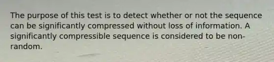 The purpose of this test is to detect whether or not the sequence can be significantly compressed without loss of information. A significantly compressible sequence is considered to be non-random.