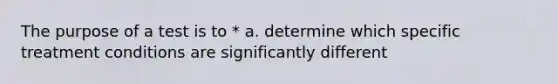 The purpose of a test is to * a. determine which specific treatment conditions are significantly different