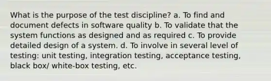 What is the purpose of the test discipline? a. To find and document defects in software quality b. To validate that the system functions as designed and as required c. To provide detailed design of a system. d. To involve in several level of testing: unit testing, integration testing, acceptance testing, black box/ white-box testing, etc.