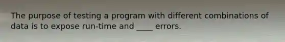 The purpose of testing a program with different combinations of data is to expose run-time and ____ errors.