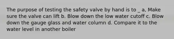 The purpose of testing the safety valve by hand is to _ a, Make sure the valve can lift b. Blow down the low water cutoff c. Blow down the gauge glass and water column d. Compare it to the water level in another boiler