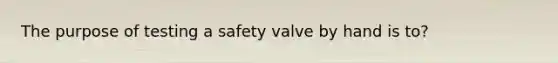 The purpose of testing a safety valve by hand is to?