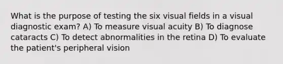 What is the purpose of testing the six visual fields in a visual diagnostic exam? A) To measure visual acuity B) To diagnose cataracts C) To detect abnormalities in the retina D) To evaluate the patient's peripheral vision