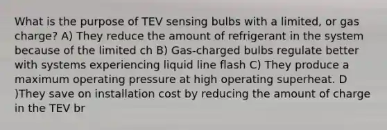 What is the purpose of TEV sensing bulbs with a limited, or gas charge? A) They reduce the amount of refrigerant in the system because of the limited ch B) Gas-charged bulbs regulate better with systems experiencing liquid line flash C) They produce a maximum operating pressure at high operating superheat. D )They save on installation cost by reducing the amount of charge in the TEV br