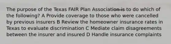 The purpose of the Texas FAIR Plan Association is to do which of the following? A Provide coverage to those who were cancelled by previous insurers B Review the homeowner insurance rates in Texas to evaluate discrimination C Mediate claim disagreements between the insurer and insured D Handle insurance complaints