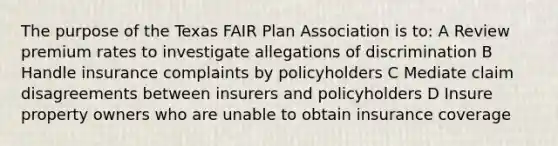 The purpose of the Texas FAIR Plan Association is to: A Review premium rates to investigate allegations of discrimination B Handle insurance complaints by policyholders C Mediate claim disagreements between insurers and policyholders D Insure property owners who are unable to obtain insurance coverage