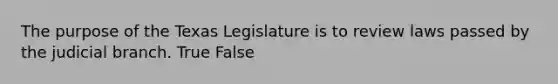 The purpose of the Texas Legislature is to review laws passed by the judicial branch. True False