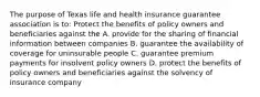 The purpose of Texas life and health insurance guarantee association is to: Protect the benefits of policy owners and beneficiaries against the A. provide for the sharing of financial information between companies B. guarantee the availability of coverage for uninsurable people C. guarantee premium payments for insolvent policy owners D. protect the benefits of policy owners and beneficiaries against the solvency of insurance company