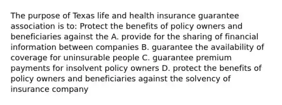 The purpose of Texas life and health insurance guarantee association is to: Protect the benefits of policy owners and beneficiaries against the A. provide for the sharing of financial information between companies B. guarantee the availability of coverage for uninsurable people C. guarantee premium payments for insolvent policy owners D. protect the benefits of policy owners and beneficiaries against the solvency of insurance company