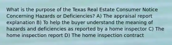 What is the purpose of the Texas Real Estate Consumer Notice Concerning Hazards or Deficiencies? A) The appraisal report explanation B) To help the buyer understand the meaning of hazards and deficiencies as reported by a home inspector C) The home inspection report D) The home inspection contract