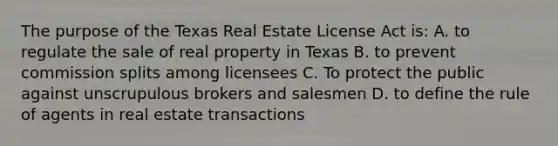 The purpose of the Texas Real Estate License Act is: A. to regulate the sale of real property in Texas B. to prevent commission splits among licensees C. To protect the public against unscrupulous brokers and salesmen D. to define the rule of agents in real estate transactions