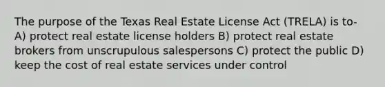 The purpose of the Texas Real Estate License Act (TRELA) is to- A) protect real estate license holders B) protect real estate brokers from unscrupulous salespersons C) protect the public D) keep the cost of real estate services under control