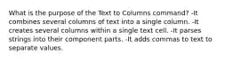 What is the purpose of the Text to Columns command? -It combines several columns of text into a single column. -It creates several columns within a single text cell. -It parses strings into their component parts. -It adds commas to text to separate values.