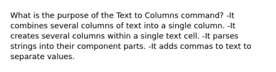 What is the purpose of the Text to Columns command? -It combines several columns of text into a single column. -It creates several columns within a single text cell. -It parses strings into their component parts. -It adds commas to text to separate values.