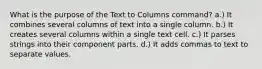 What is the purpose of the Text to Columns command? a.) It combines several columns of text into a single column. b.) It creates several columns within a single text cell. c.) It parses strings into their component parts. d.) It adds commas to text to separate values.