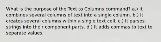 What is the purpose of the Text to Columns command? a.) It combines several columns of text into a single column. b.) It creates several columns within a single text cell. c.) It parses strings into their component parts. d.) It adds commas to text to separate values.