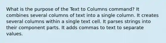 What is the purpose of the Text to Columns command? It combines several columns of text into a single column. It creates several columns within a single text cell. It parses strings into their component parts. It adds commas to text to separate values.