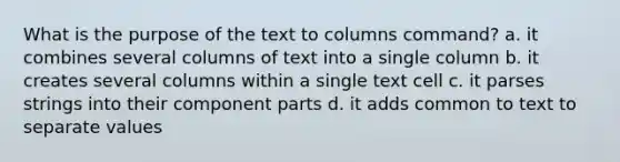 What is the purpose of the text to columns command? a. it combines several columns of text into a single column b. it creates several columns within a single text cell c. it parses strings into their component parts d. it adds common to text to separate values