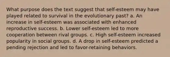 What purpose does the text suggest that self-esteem may have played related to survival in the evolutionary past? a. An increase in self-esteem was associated with enhanced reproductive success. b. Lower self-esteem led to more cooperation between rival groups. c. High self-esteem increased popularity in social groups. d. A drop in self-esteem predicted a pending rejection and led to favor-retaining behaviors.