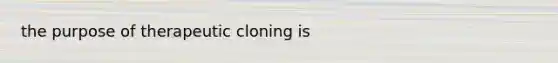 the purpose of therapeutic cloning is