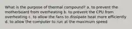 What is the purpose of thermal compound? a. to prevent the motherboard from overheating b. to prevent the CPU from overheating c. to allow the fans to dissipate heat more efficiently d. to allow the computer to run at the maximum speed