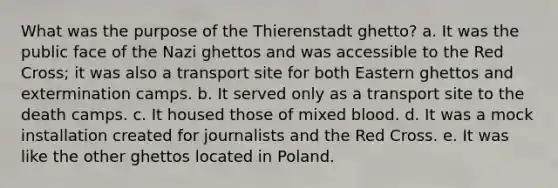 What was the purpose of the Thierenstadt ghetto? a. It was the public face of the Nazi ghettos and was accessible to the Red Cross; it was also a transport site for both Eastern ghettos and extermination camps. b. It served only as a transport site to the death camps. c. It housed those of mixed blood. d. It was a mock installation created for journalists and the Red Cross. e. It was like the other ghettos located in Poland.